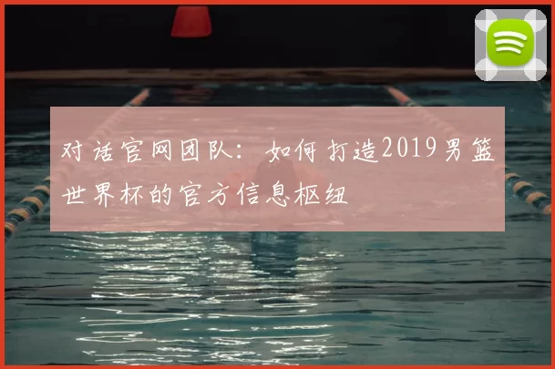 对话官网团队：如何打造2019男篮世界杯的官方信息枢纽