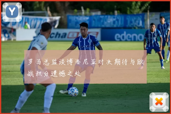 罗马总监谈博洛尼亚对决期待与欧战积分遗憾之处