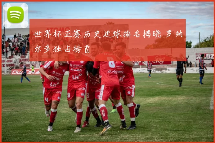 世界杯正赛历史进球排名揭晓 罗纳尔多独占榜首
