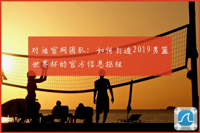 对话官网团队：如何打造2019男篮世界杯的官方信息枢纽
