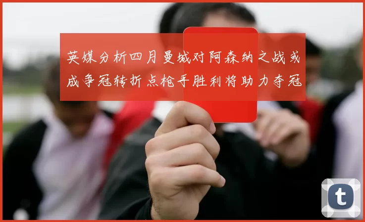 英媒分析四月曼城对阿森纳之战或成争冠转折点枪手胜利将助力夺冠希望