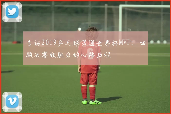 专访2019乒乓球男团世界杯MVP：回顾决赛致胜分的心路历程