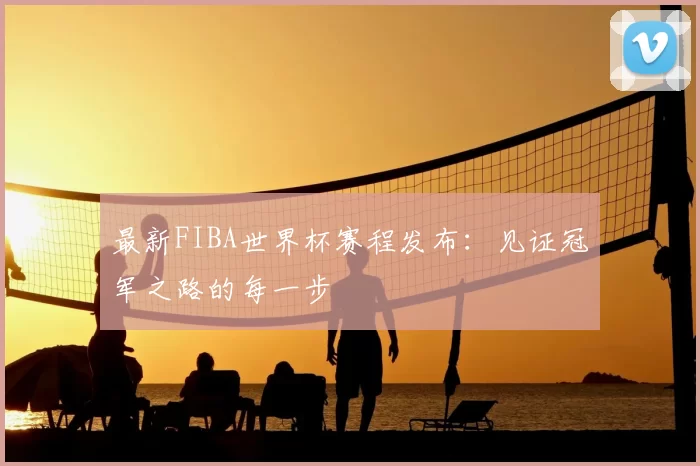 最新FIBA世界杯赛程发布:见证冠军之路的每一步