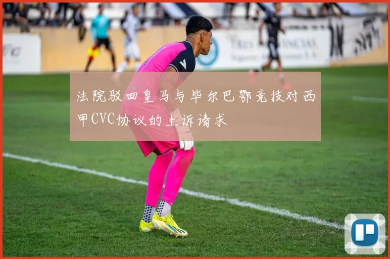 法院驳回皇马与毕尔巴鄂竞技对西甲CVC协议的上诉请求