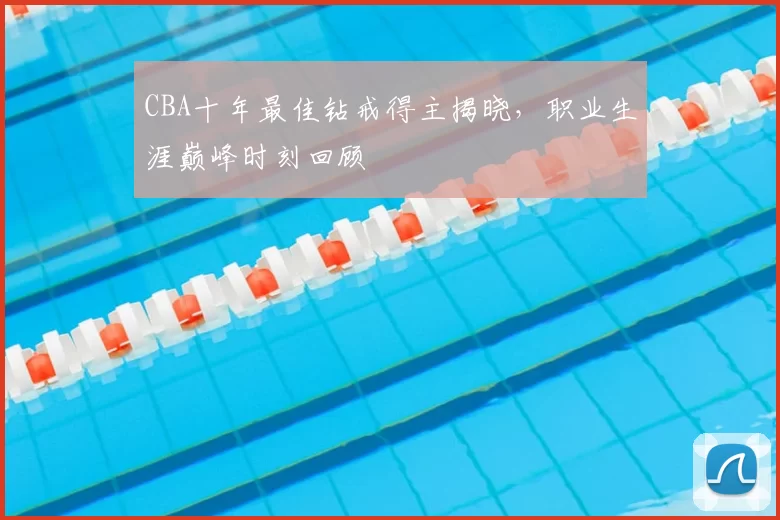 CBA十年最佳钻戒得主揭晓，职业生涯巅峰时刻回顾