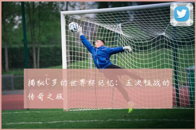 揭秘C罗的世界杯记忆：五次征战的传奇之旅