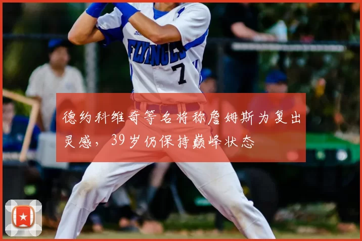 德约科维奇等名将称詹姆斯为复出灵感,39岁仍保持巅峰状态