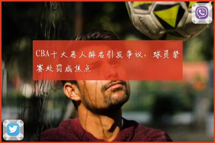 CBA十大恶人排名引发争议，球员禁赛处罚成焦点