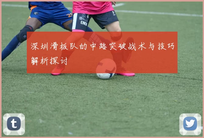 深圳滑板队的中路突破战术与技巧解析探讨