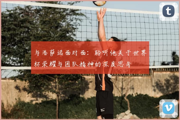 与洛萨诺面对面:聆听他关于世界杯荣耀与团队精神的深度思考