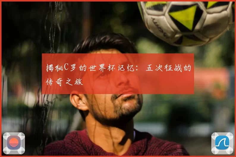 揭秘C罗的世界杯记忆:五次征战的传奇之旅