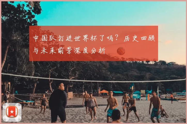 中国队打进世界杯了吗？历史回顾与未来前景深度分析