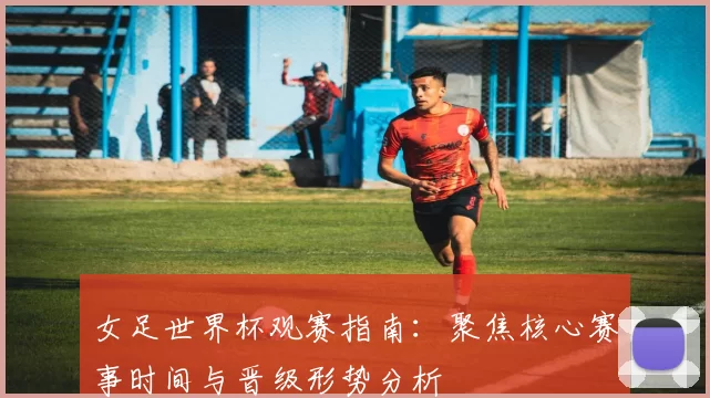 女足世界杯观赛指南：聚焦核心赛事时间与晋级形势分析