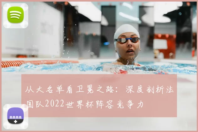 从大名单看卫冕之路：深度剖析法国队2022世界杯阵容竞争力