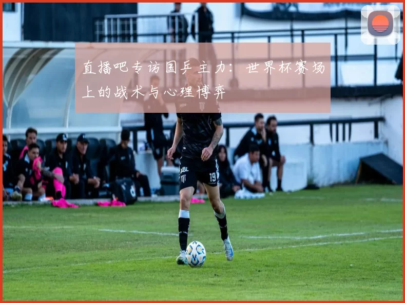 直播吧专访国乒主力:世界杯赛场上的战术与心理博弈