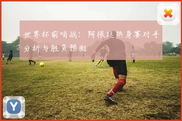 世界杯前哨战:阿根廷热身赛对手分析与胜负预测