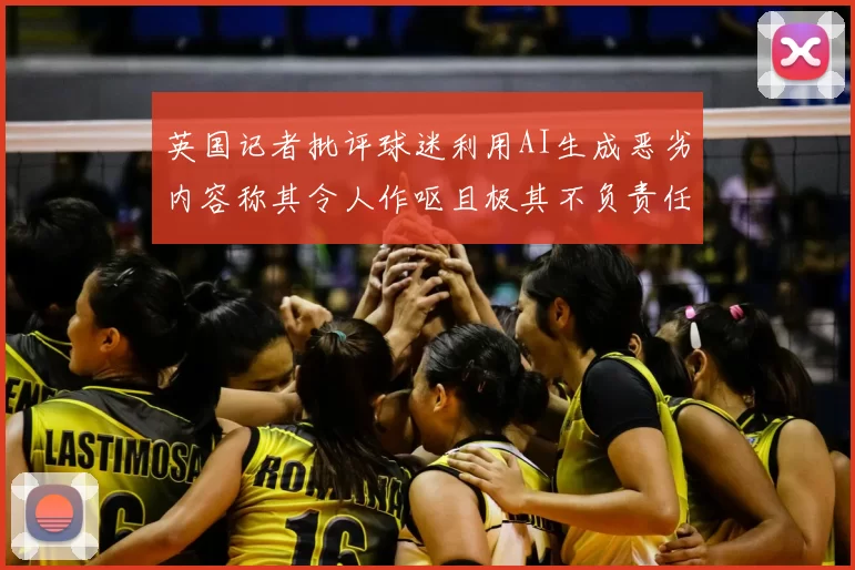 英国记者批评球迷利用AI生成恶劣内容称其令人作呕且极其不负责任