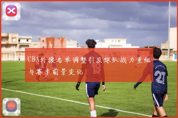 CBA外援名单调整引发球队战力重组与赛季前景变化