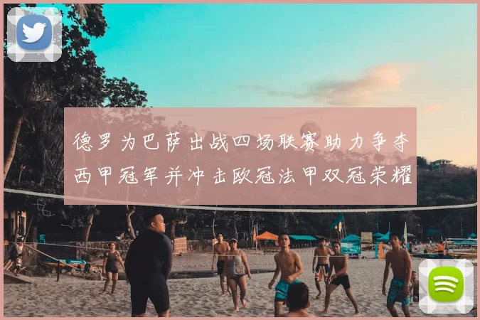 德罗为巴萨出战四场联赛助力争夺西甲冠军并冲击欧冠法甲双冠荣耀
