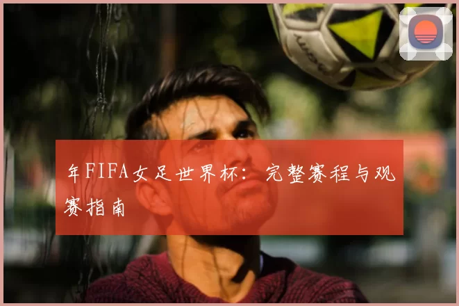 年FIFA女足世界杯:完整赛程与观赛指南