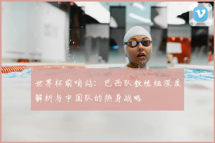 世界杯前哨站:巴西队教练组深度解析与中国队的热身战略