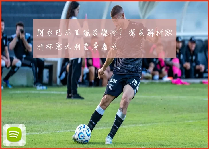 阿尔巴尼亚能否爆冷?深度解析欧洲杯意大利首秀看点
