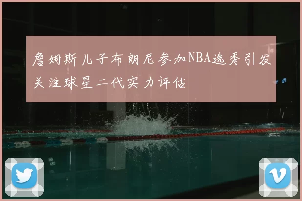 詹姆斯儿子布朗尼参加NBA选秀引发关注球星二代实力评估