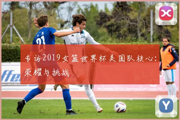 专访2019女篮世界杯美国队核心:荣耀与挑战