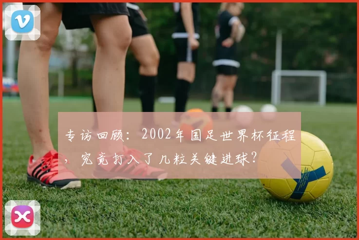 专访回顾：2002年国足世界杯征程，究竟打入了几粒关键进球？
