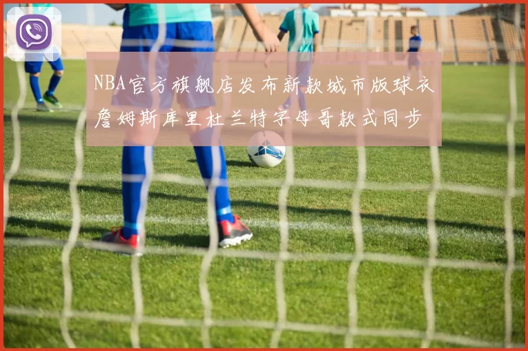 NBA官方旗舰店发布新款城市版球衣詹姆斯库里杜兰特字母哥款式同步上线