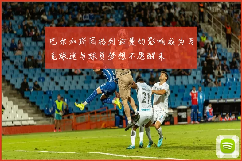 巴尔加斯因格列兹曼的影响成为马竞球迷与球员梦想不愿醒来