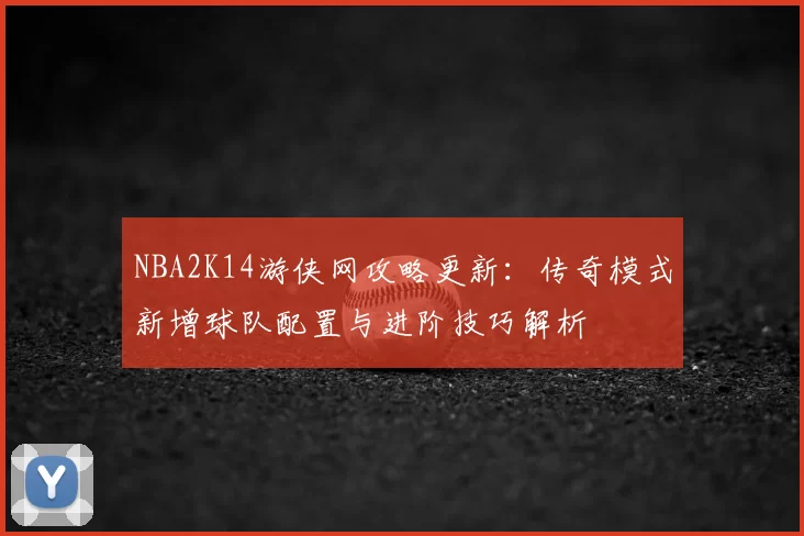 NBA2K14游侠网攻略更新：传奇模式新增球队配置与进阶技巧解析