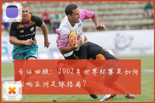 专访回顾：2002年世界杯赛果如何影响亚洲足球格局？
