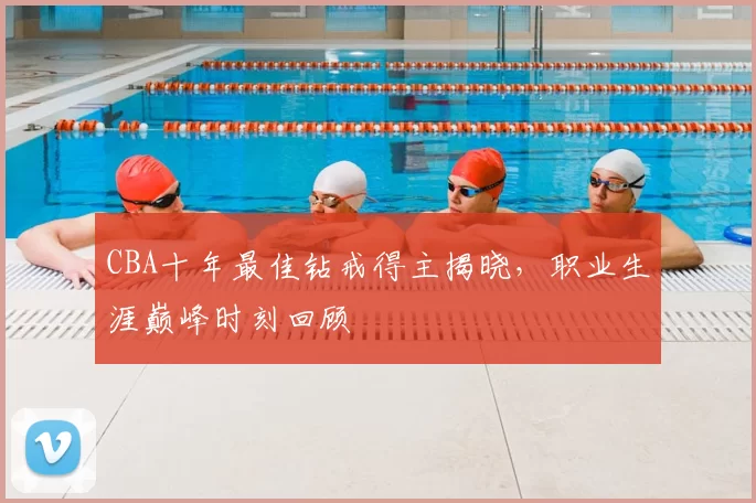CBA十年最佳钻戒得主揭晓,职业生涯巅峰时刻回顾