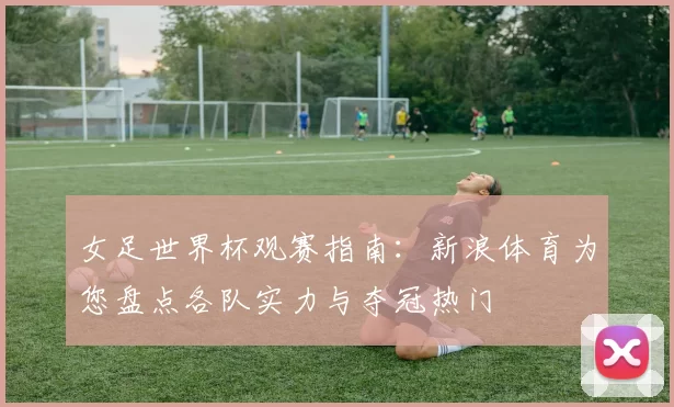 女足世界杯观赛指南：新浪体育为您盘点各队实力与夺冠热门