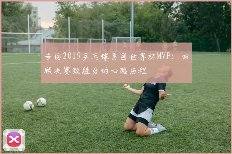 专访2019乒乓球男团世界杯MVP：回顾决赛致胜分的心路历程