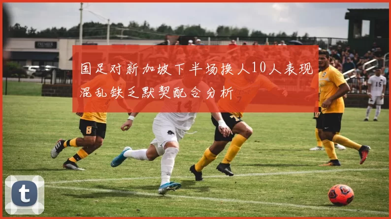 国足对新加坡下半场换人10人表现混乱缺乏默契配合分析