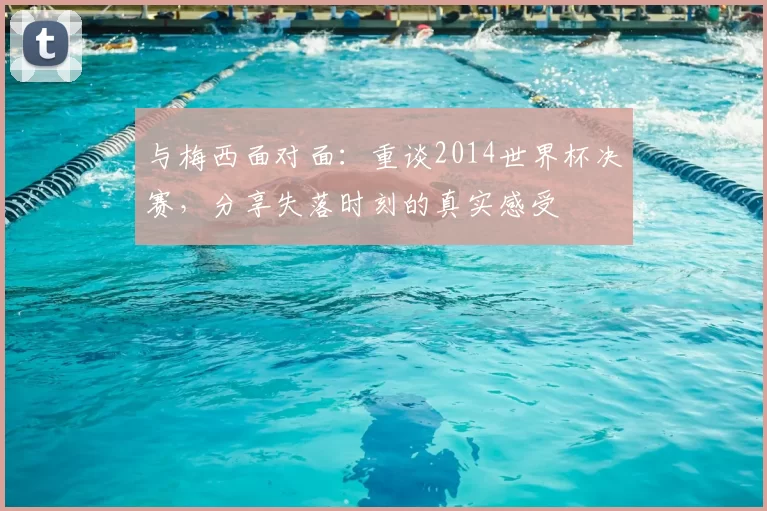 与梅西面对面:重谈2014世界杯决赛,分享失落时刻的真实感受