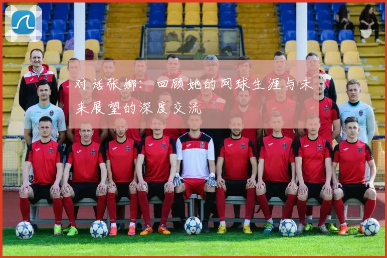 对话张娜：回顾她的网球生涯与未来展望的深度交流