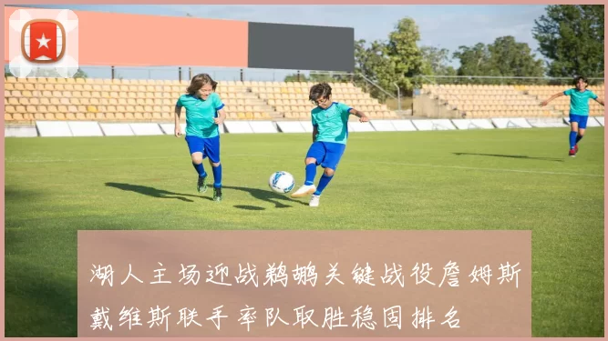 湖人主场迎战鹈鹕关键战役詹姆斯戴维斯联手率队取胜稳固排名