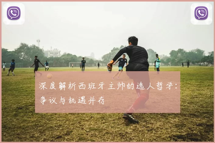 深度解析西班牙主帅的选人哲学：争议与机遇并存
