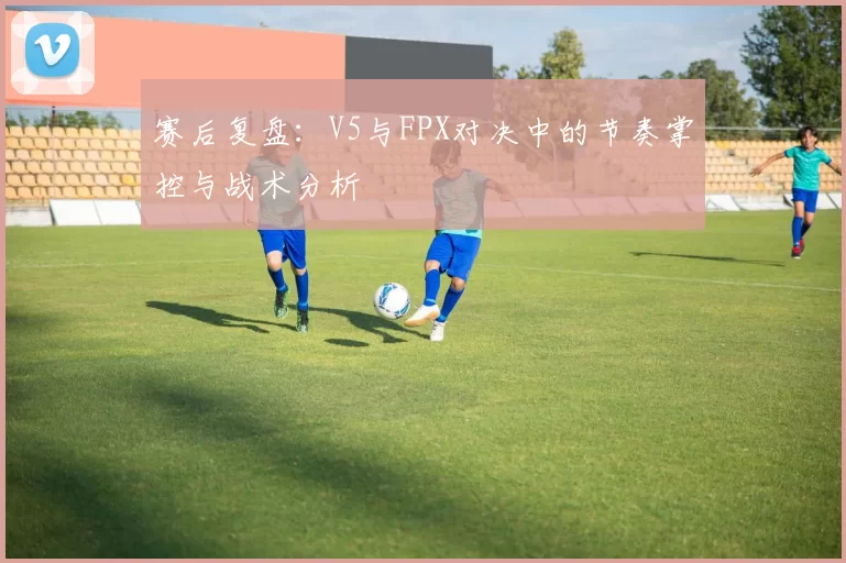 赛后复盘：V5与FPX对决中的节奏掌控与战术分析