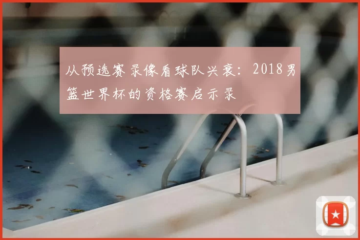 从预选赛录像看球队兴衰:2018男篮世界杯的资格赛启示录