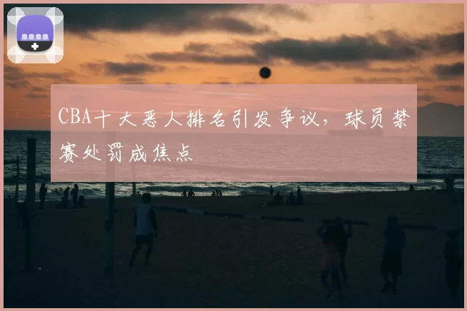 CBA十大恶人排名引发争议，球员禁赛处罚成焦点