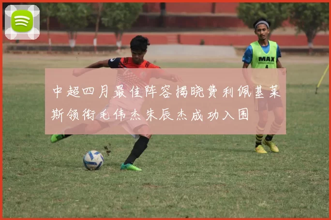 中超四月最佳阵容揭晓费利佩基莱斯领衔毛伟杰朱辰杰成功入围
