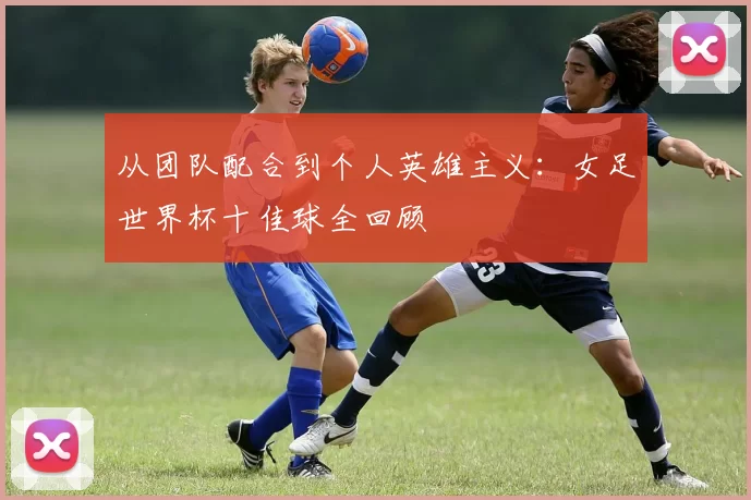 从团队配合到个人英雄主义:女足世界杯十佳球全回顾
