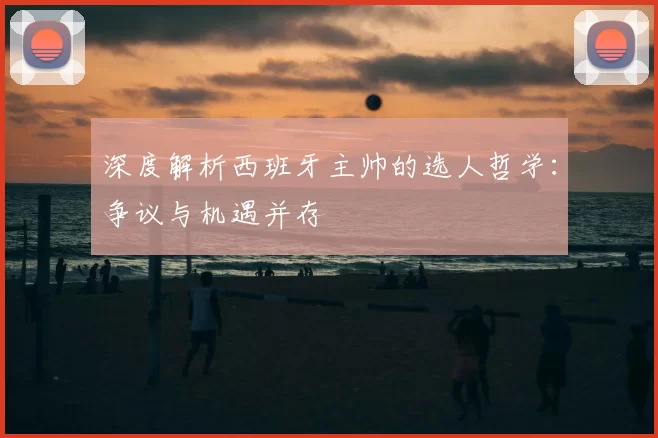 深度解析西班牙主帅的选人哲学：争议与机遇并存