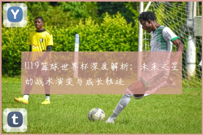 U19篮球世界杯深度解析:未来之星的战术演变与成长轨迹
