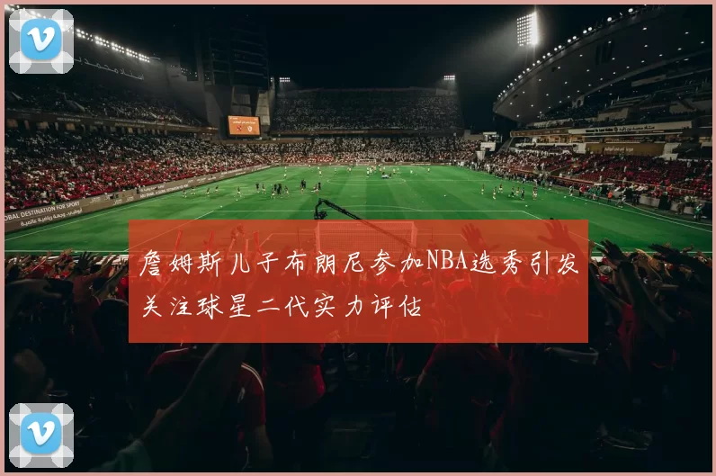 詹姆斯儿子布朗尼参加NBA选秀引发关注球星二代实力评估