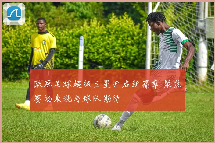 欧冠足球超级巨星开启新篇章 聚焦赛场表现与球队期待